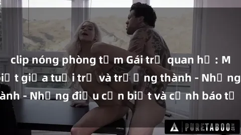 clip nóng phòng tắm Gái trẻ quan hệ: Mối quan hệ khác biệt giữa tuổi trẻ và trưởng thành - Những điều cần biết và cảnh báo từ chuyên gia