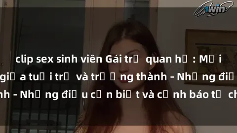 clip sex sinh viên Gái trẻ quan hệ: Mối quan hệ khác biệt giữa tuổi trẻ và trưởng thành - Những điều cần biết và cảnh báo từ chuyên gia