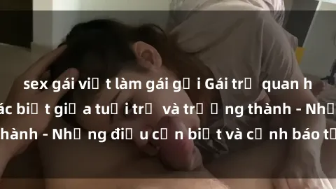 sex gái việt làm gái gọi Gái trẻ quan hệ: Mối quan hệ khác biệt giữa tuổi trẻ và trưởng thành - Những điều cần biết và cảnh báo từ chuyên gia