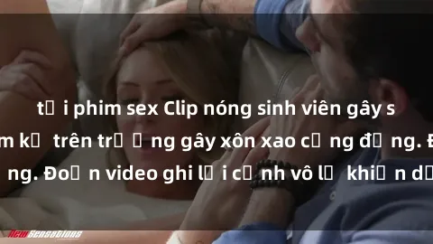 tải phim sex Clip nóng sinh viên gây sốc: Hành động cấm kỵ trên trường gây xôn xao cộng đồng. Đoạn video ghi lại cảnh vô lễ khiến dư luận bức xúc.