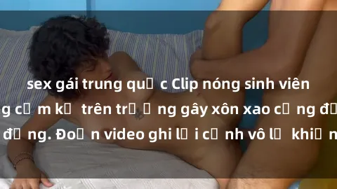 sex gái trung quốc Clip nóng sinh viên gây sốc: Hành động cấm kỵ trên trường gây xôn xao cộng đồng. Đoạn video ghi lại cảnh vô lễ khiến dư luận bức xúc.