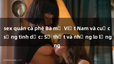 sex quán cà phê Bà mẹ Việt Nam và cuộc sống tình dục: Sự thật và những lo lắng