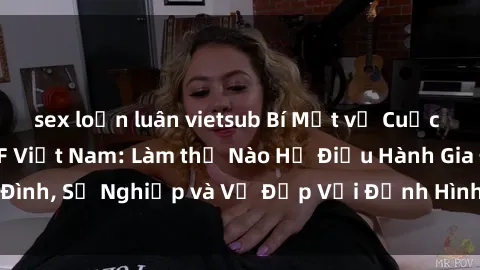 sex loạn luân vietsub Bí Mật về Cuộc Sống Của Các MILF Việt Nam: Làm thế Nào Họ Điều Hành Gia Đình, Sự Nghiệp và Vẻ Đẹp Với Định Hình Văn Hóa Đương Đại