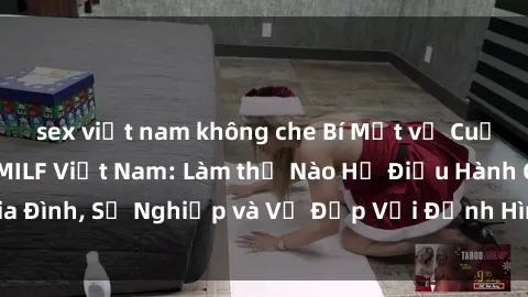 sex việt nam không che Bí Mật về Cuộc Sống Của Các MILF Việt Nam: Làm thế Nào Họ Điều Hành Gia Đình, Sự Nghiệp và Vẻ Đẹp Với Định Hình Văn Hóa Đương Đại