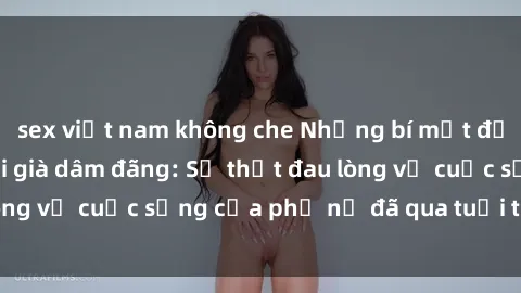 sex việt nam không che Những bí mật đằng sau vẻ ngoài gái già dâm đãng: Sự thật đau lòng về cuộc sống của phụ nữ đã qua tuổi thanh xuân