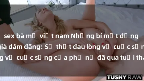 sex bà mẹ việt nam Những bí mật đằng sau vẻ ngoài gái già dâm đãng: Sự thật đau lòng về cuộc sống của phụ nữ đã qua tuổi thanh xuân