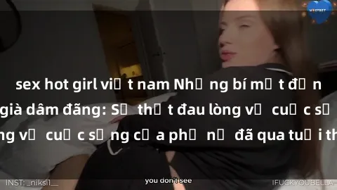 sex hot girl việt nam Những bí mật đằng sau vẻ ngoài gái già dâm đãng: Sự thật đau lòng về cuộc sống của phụ nữ đã qua tuổi thanh xuân