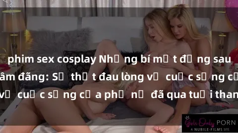 phim sex cosplay Những bí mật đằng sau vẻ ngoài gái già dâm đãng: Sự thật đau lòng về cuộc sống của phụ nữ đã qua tuổi thanh xuân