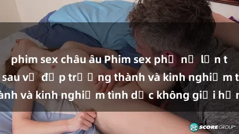phim sex châu âu Phim sex phụ nữ lớn tuổi: Sức hút đằng sau vẻ đẹp trưởng thành và kinh nghiệm tình dục không giới hạn