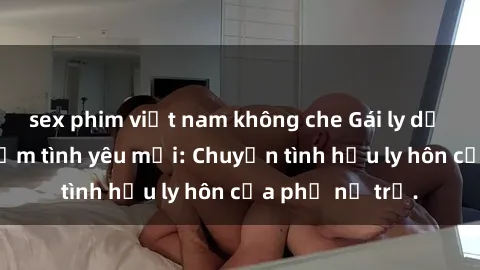sex phim việt nam không che Gái ly dị quan hệ tìm kiếm tình yêu mới: Chuyện tình hậu ly hôn của phụ nữ trẻ.