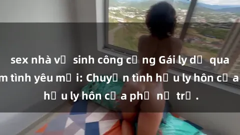 sex nhà vệ sinh công cộng Gái ly dị quan hệ tìm kiếm tình yêu mới: Chuyện tình hậu ly hôn của phụ nữ trẻ.