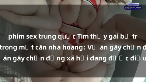 phim sex trung quốc Tìm thấy gái bị trói và bị hiếp dâm trong một căn nhà hoang: Vụ án gây chấn động xã hội đang được điều tra vào.