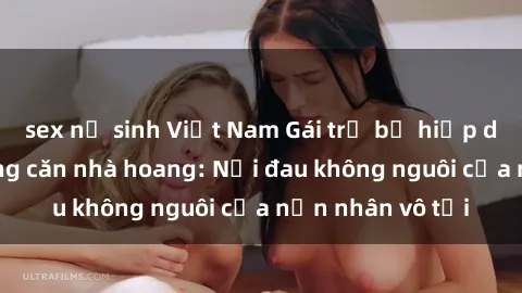 sex nữ sinh Việt Nam Gái trẻ bị hiếp dâm bạo lực trong căn nhà hoang: Nỗi đau không nguôi của nạn nhân vô tội