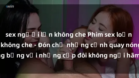 sex người lớn không che Phim sex loạn luân đầy kích thích không che - Đón chờ những cảnh quay nóng bỏng với những cặp đôi không ngại hãm hiếp gia đình trong lòng