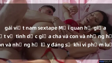 gái việt nam sextape Mối quan hệ giữa cha và con: Sự thật về tình dục giữa cha và con và những hệ lụy đáng sợ khi vi phạm luật pháp.
