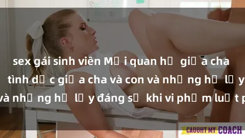 sex gái sinh viên Mối quan hệ giữa cha và con: Sự thật về tình dục giữa cha và con và những hệ lụy đáng sợ khi vi phạm luật pháp.