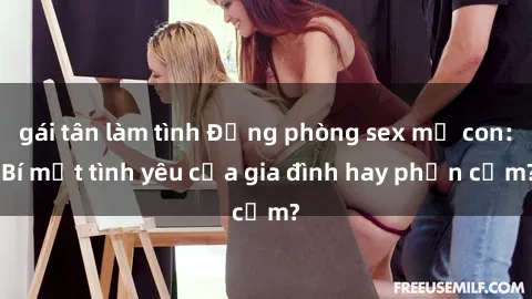 gái tân làm tình Động phòng sex mẹ con: Bí mật tình yêu của gia đình hay phản cảm?