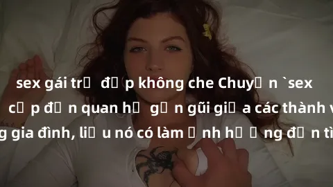 sex gái trẻ đẹp không che Chuyện `sex anh em ruột` - Đề cập đến quan hệ gần gũi giữa các thành viên trong gia đình, liệu nó có làm ảnh hưởng đến tình cảm gia đình hay không?