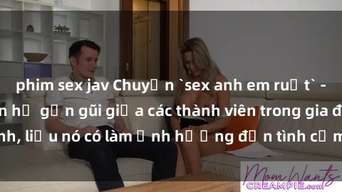 phim sex jav Chuyện `sex anh em ruột` - Đề cập đến quan hệ gần gũi giữa các thành viên trong gia đình, liệu nó có làm ảnh hưởng đến tình cảm gia đình hay không?