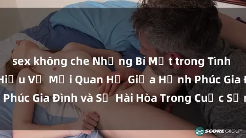 sex không che Những Bí Mật trong Tình Dục Gia Đình: Tìm Hiểu Về Mối Quan Hệ Giữa Hạnh Phúc Gia Đình và Sự Hài Hòa Trong Cuộc Sống Tình Dục