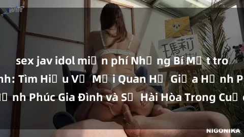 sex jav idol miễn phí Những Bí Mật trong Tình Dục Gia Đình: Tìm Hiểu Về Mối Quan Hệ Giữa Hạnh Phúc Gia Đình và Sự Hài Hòa Trong Cuộc Sống Tình Dục