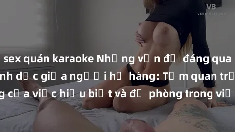 sex quán karaoke Những vấn đề đáng quan tâm về quan hệ tình dục giữa người họ hàng: Tầm quan trọng của việc hiểu biết và đề phòng trong việc tiếp xúc trong gia đình.
