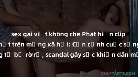 sex gái việt không che Phát hiện clip sex quay lén hot nhất trên mạng xã hội: Cận cảnh cuộc sống riêng tư bị rò rỉ, scandal gây sốc khiến dân mạng không khỏi bàng hoàng