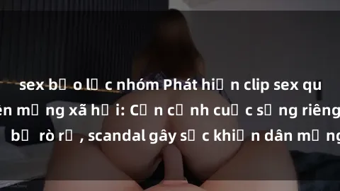 sex bạo lực nhóm Phát hiện clip sex quay lén hot nhất trên mạng xã hội: Cận cảnh cuộc sống riêng tư bị rò rỉ, scandal gây sốc khiến dân mạng không khỏi bàng hoàng