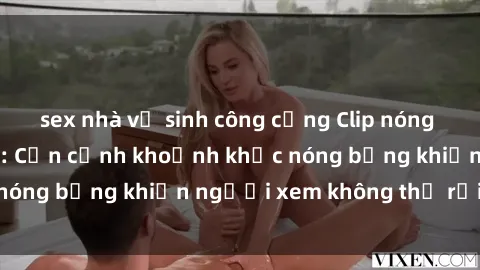 sex nhà vệ sinh công cộng Clip nóng phòng tắm gây sốt: Cận cảnh khoảnh khắc nóng bỏng khiến người xem không thể rời mắt