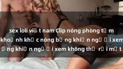 sex loli việt nam Clip nóng phòng tắm gây sốt: Cận cảnh khoảnh khắc nóng bỏng khiến người xem không thể rời mắt