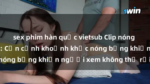 sex phim hàn quốc vietsub Clip nóng phòng tắm gây sốt: Cận cảnh khoảnh khắc nóng bỏng khiến người xem không thể rời mắt