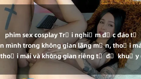 phim sex cosplay Trải nghiệm độc đáo tại sex nhà nghỉ: ẩn mình trong không gian lãng mạn, thoải mái và không gian riêng tư để khuấy động tình ái.