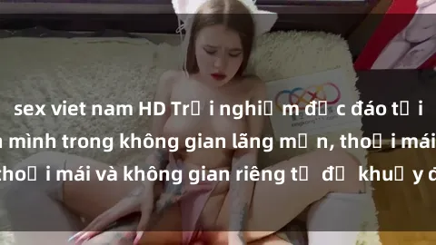 sex viet nam HD Trải nghiệm độc đáo tại sex nhà nghỉ: ẩn mình trong không gian lãng mạn, thoải mái và không gian riêng tư để khuấy động tình ái.