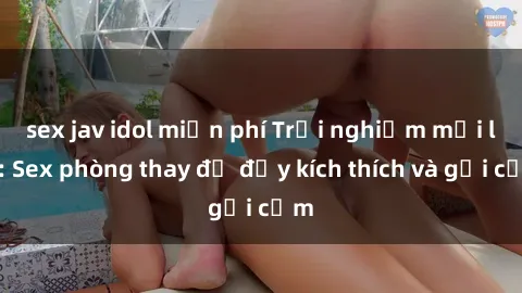 sex jav idol miễn phí Trải nghiệm mới lạ: Sex phòng thay đồ đầy kích thích và gợi cảm