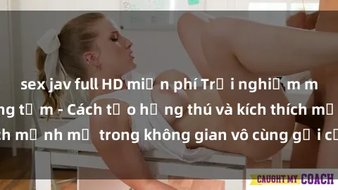 sex jav full HD miễn phí Trải nghiệm mới lạ với sex phòng tắm - Cách tạo hứng thú và kích thích mạnh mẽ trong không gian vô cùng gợi cảm và lãng mạn