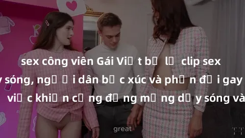 sex công viên Gái Việt bị lộ clip sex khiến dư luận dậy sóng, người dân bức xúc và phản đối gay gắt. Sự việc khiến cộng đồng mạng dậy sóng và yêu cầu xử lý nghiêm ngặt.