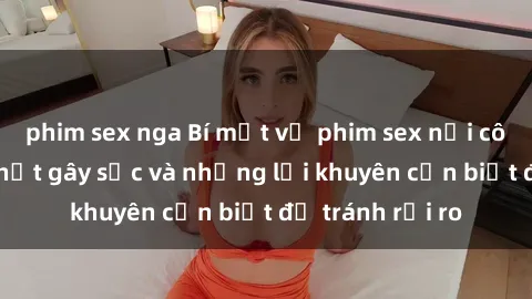phim sex nga Bí mật về phim sex nơi công cộng: Sự thật gây sốc và những lời khuyên cần biết để tránh rủi ro