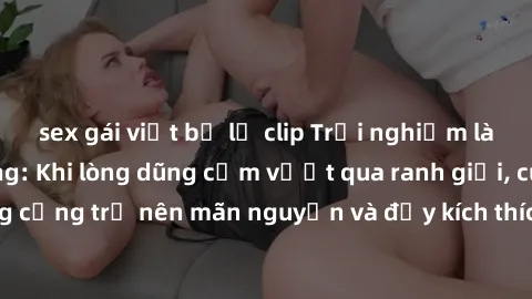 sex gái việt bị lộ clip Trải nghiệm làm tình ngoài đường: Khi lòng dũng cảm vượt qua ranh giới, cuộc hẹn nơi công cộng trở nên mãn nguyện và đầy kích thích. Hành vi nguy hiểm, nhưng cũng tạo nên cảm g