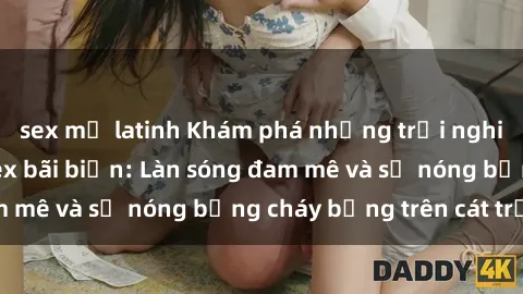 sex mỹ latinh Khám phá những trải nghiệm độc đáo tại sex bãi biển: Làn sóng đam mê và sự nóng bỏng cháy bỏng trên cát trắng