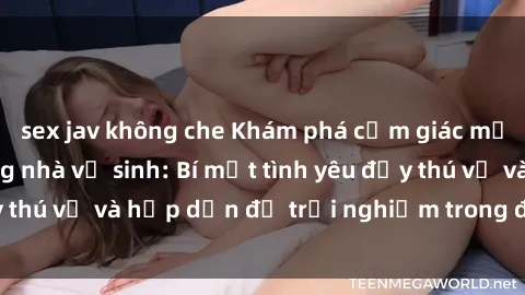 sex jav không che Khám phá cảm giác mới mẻ với sex trong nhà vệ sinh: Bí mật tình yêu đầy thú vị và hấp dẫn để trải nghiệm trong đêm hôm nay!