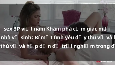 sex 3P việt nam Khám phá cảm giác mới mẻ với sex trong nhà vệ sinh: Bí mật tình yêu đầy thú vị và hấp dẫn để trải nghiệm trong đêm hôm nay!
