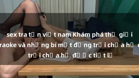 sex tra tấn việt nam Khám phá thế giới sex quán karaoke và những bí mật động trời chưa hề được tiết lộ