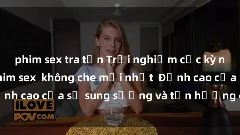 phim sex tra tấn Trải nghiệm cực kỳ nóng bỏng trong phim sex  không che mới nhất  Đỉnh cao của sự sung sướng và tận hưởng chân thật