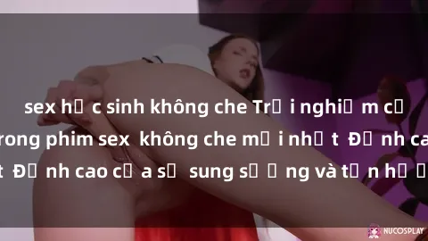 sex học sinh không che Trải nghiệm cực kỳ nóng bỏng trong phim sex  không che mới nhất  Đỉnh cao của sự sung sướng và tận hưởng chân thật