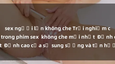 sex người lớn không che Trải nghiệm cực kỳ nóng bỏng trong phim sex  không che mới nhất  Đỉnh cao của sự sung sướng và tận hưởng chân thật