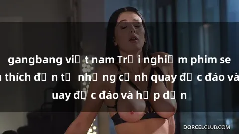 gangbang việt nam Trải nghiệm phim sex : Sự kích thích đến từ những cảnh quay độc đáo và hấp dẫn
