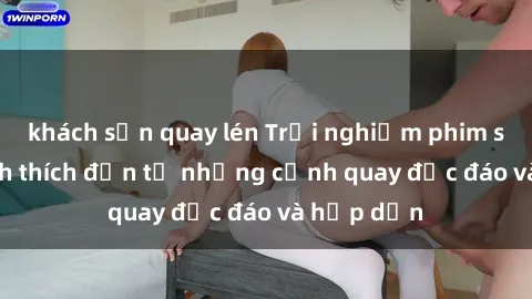 khách sạn quay lén Trải nghiệm phim sex : Sự kích thích đến từ những cảnh quay độc đáo và hấp dẫn