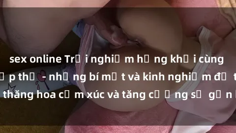 sex online Trải nghiệm hứng khởi cùng với việc làm tình tập thể - những bí mật và kinh nghiệm để thăng hoa cảm xúc và tăng cường sự gắn kết trong mối quan hệ