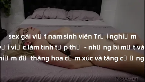 sex gái việt nam sinh viên Trải nghiệm hứng khởi cùng với việc làm tình tập thể - những bí mật và kinh nghiệm để thăng hoa cảm xúc và tăng cường sự gắn kết trong mối quan hệ