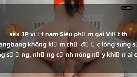 sex 3P việt nam Siêu phẩm gái Việt tham gia trong buổi gangbang không kiềm chế được lòng sung sướng, những cảnh nóng nảy khiến ai cũng phải mãn nhãn